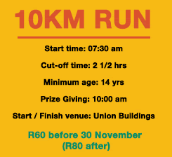 10 Km Run: Start time: 07:30 am Cut-off time: 2 1/2 hrsMinimum age: 14 yrs Prize Giving: 10:00 amStart / Finish venue: Union Buildings. R60 before 30 November (R80 after) 