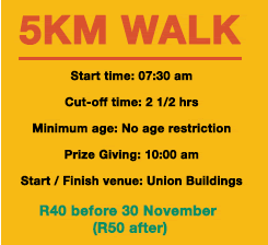 5km Walk: Start time: 07:30 am Cut-off time: 2 1/2 hrsMinimum age: No age restriction Prize Giving: 10:00 amStart / Finish venue: Union Buildings. R40 before 30 November (R50 after)